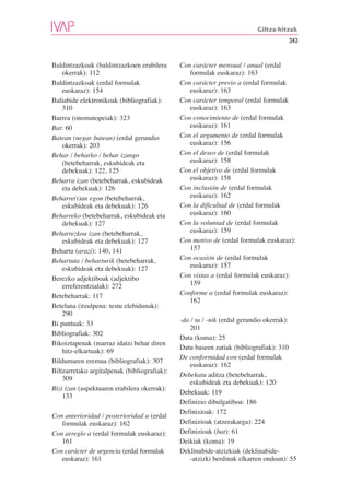 Giltza-hitzak
                                                                                     343


Baldintzazkoak (baldintzazkoen erabilera      Con carácter mensual / anual (erdal
    okerrak): 112                                formulak euskaraz): 163
Baldintzazkoak (erdal formulak                Con carácter previo a (erdal formulak
    euskaraz): 154                               euskaraz): 163
Baliabide elektronikoak (bibliografiak):      Con carácter temporal (erdal formulak
    310                                          euskaraz): 163
Barrea (onomatopeiak): 323                    Con conocimiento de (erdal formulak
Bat: 60                                          euskaraz): 161
Batean (negar batean) (erdal gerundio         Con el argumento de (erdal formulak
    okerrak): 203                                euskaraz): 156
Behar / beharko / behar izango                Con el deseo de (erdal formulak
    (betebeharrak, eskubideak eta                euskaraz): 158
    debekuak): 122, 125                       Con el objetivo de (erdal formulak
Beharra izan (betebeharrak, eskubideak           euskaraz): 158
    eta debekuak): 126                        Con inclusión de (erdal formulak
Beharre(t)an egon (betebeharrak,                 euskaraz): 162
    eskubideak eta debekuak): 126             Con la dificultad de (erdal formulak
Beharreko (betebeharrak, eskubideak eta          euskaraz): 160
    debekuak): 127                            Con la voluntad de (erdal formulak
Beharrezkoa izan (betebeharrak,                  euskaraz): 159
    eskubideak eta debekuak): 127             Con motivo de (erdal formulak euskaraz):
Behartu (arazi): 140, 141                        157
Behartuta / beharturik (betebeharrak,         Con ocasión de (erdal formulak
    eskubideak eta debekuak): 127                euskaraz): 157
Berezko adjektiboak (adjektibo                Con vistas a (erdal formulak euskaraz):
    erreferentzialak): 272                       159
Betebeharrak: 117                             Conforme a (erdal formulak euskaraz):
                                                 162
Betelana (itzulpena: testu elebidunak):
    290
                                              -da / ta / -nik (erdal gerundio okerrak):
Bi puntuak: 33
                                                  201
Bibliografiak: 302
                                              Data (koma): 25
Bikoiztapenak (marraz idatzi behar diren
                                              Datu baseen zatiak (bibliografiak): 310
    hitz-elkartuak): 69
                                              De conformidad con (erdal formulak
Bildumaren eremua (bibliografiak): 307
                                                  euskaraz): 162
Biltzarretako argitalpenak (bibliografiak):
                                              Debekatu aditza (betebeharrak,
    309
                                                  eskubideak eta debekuak): 120
Bizi izan (aspektuaren erabilera okerrak):
                                              Debekuak: 119
    133
                                              Definizio dibulgatiboa: 186
                                              Definizioak: 172
Con anterioridad / posterioridad a (erdal
   formulak euskaraz): 162                    Definizioak (atzerakarga): 224
Con arreglo a (erdal formulak euskaraz):      Definizioak (bat): 61
   161                                        Deikiak (koma): 19
Con carácter de urgencia (erdal formulak      Deklinabide-atzizkiak (deklinabide-
   euskaraz): 161                                 -atzizki berdinak elkarren ondoan): 55
 