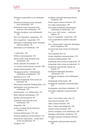 Giltza-hitzak
                                                                                     347


Hizkuntza prepositiboa (zein erlatiboak):    Itzulpena (erdaratik datozkigun hitzen
   237                                           itzulpena): 283
Hizkuntzen kokapena (nola diseinatu          Izaera, egoera (umeen kontuak): 264
   testu elebidunak): 297                    Izan (hika tratamendua): 109
Hizkuntzen osagai komunak (nola              Izan aditza orainaldian (betebeharrak,
   diseinatu testu elebidunak): 297              eskubideak eta debekuak): 126
Hiztegia (itzulpena: testu elebidunak):      Izan, egon, ibili, jardun,... (aditzaren
   292                                           elipsia): 79
Hori bai (iragarleak / mugarriak): 191       Izan ere (iragarleak / mugarriak): 190
Hots (iragarleak / mugarriak): 192           Izana (aspektuaren erabilera okerrak):
                                                 132
Hurrenkera (deklinabide-atzizki berdinak
   elkarren ondoan): 56                      Izen “komertzialak” (erdaratik datozkigun
                                                 hitzen itzulpena): 249
Hurrenkera (zein erlatiboak): 239
                                             Izen bereziak (letra etzana eta kakotxak):
                                                 40
-i (aditzoina): 136                          Izen ezagunak (bat): 61
Ibilkera (onomatopeiak): 323                 Izenak (adjektibo erreferentzialak): 279
Idazki-motak (nola diseinatu testu           Izenburua (bibliografiak): 304
     elebidunak): 295                        Izenburuak (letra etzana eta kakotxak): 39
Ideiak azaltzeko (bi puntuak): 36            Izengoitiak (letra etzana eta kakotxak): 41
-ik (eginik) (erdal gerundio okerrak): 200   Izengoitiak (parentesiak, marrak eta
Ikurrak (laburtzapenak): 338                     komak): 47
“Ikuspegi positiboa” (betebeharrak,          Izenlaguna+adjektiboa (harridura-
     eskubideak eta debekuak): 128               -perpausak): 334
Indargarria (ere): 195                       Izenlaguna (itzulpena: testu elebidunak):
                                                 293
Industria-konpainiak (letra etzana eta
     kakotxak): 40                           Izenlagunak (definizioak): 180
Informazioa buletinak (bibliografiak): 310   Izenlagunak (adjektibo erreferentzialak):
                                                 275
Inprimakiak (nola diseinatu testu
                                             Izenlagunak (alferrikako erlatiboak): 231
     elebidunak): 295
                                             Izenondoa (adjektibo erreferentzialak):
Instrumentala –(e)z (definizioak): 181           271
Ipuin zaharrak (atzerakarga): 222
Ipuinak (narraziogintza): 89                 Jakin, zehatz hitzen ordez (bat): 63
Iragarkiak (nola diseinatu testu             Jana (umeen kontuak): 262
     elebidunak): 296
                                             Jantzi (umeen kontuak): 262
Iragarleak: 188                              Jatea / edatea (onomatopeiak): 324
Ironiaz esandako hitzak (kakotxen            Jolasak (umeen kontuak): 269
     erabilera): 45
                                             Joskera (itzulpena: testu elebidunak): 289
Iruzkina (definizioak): 174, 184
                                             Juntadura (alferrikako erlatiboak): 232
Iruzkina (galdegaia eta hitz-ordena): 212    Juntadura (perpaus menderatu faltsuak):
Itsasontzien, hegazkinen... izenak (letra        147
     etzana eta kakotxak): 40                Juntagailuak (erdal gerundio okerrak):
Itzulpena: 247                                   205
 