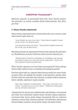 Letra etzana eta kakotxak

44


                     KAKOTXAK (“komatxoak”)

Kakotxek, nagusiki, bi gauzatarako balio dute: hitzez hitzeko aipame-
nak jasotzeko, eta ironiaz esandako hitzak nabarmentzeko. Ikus ditza-
gun biak:


❘◗ Hitzez hitzeko aipamenak

Hitzez hitzeko aipamenak kakotx artean idazten dira, eta ez etzanez, jende
askok honela egiten badu ere.

     *Juan Garziak hau esan zuen behin: Testua bazterrik gabeko itsasoa
     da eta, hortaz, ezin da dena arautu.
     Juan Garziak hau esan zuen behin: “Testua bazterrik gabeko itsasoa da
     eta, hortaz, ezin da dena arautu”
                                     .

Batzuetan gertatzen da aipamenaren barruan beste aipamen bat egin beha-
rra. Horrelakoetan, komatxo bikoitzen artean komatxo bakunak jarri.

     “Alkateak behin eta berriro errepikatzen du ‘Kiroldegia aurten egongo
     da amaituta’, baina nik ez dut uste horrela izango denik” aitortu zuen
     atzo Auzokoen Elkarteko presidenteak.

Hitzez hitzeko aipamena oso luzea bada eta paragrafo bat baino gehiago
hartzen badu, kakotxez hasi eta amaituko dira paragrafo guztiak.
Gutxitan egiten bada ere, aipamen baten barruan tarteki bat sartzen badu-
gu (gure iritzia edo argibide bat emateko, esate baterako), tartekia zabal-
du baino lehen itxi egin behar dira kakotxak, eta behin tartekia itxitakoan,
berriro zabaldu, aipamenari segida emateko.

     Ados nago Txepetxek esandakoarekin: “Gaur egun hizkuntzen trans-
     misioa” –euskarari buruz ere ari da, jakina– “telebistaren bidez gauza-
     tzen da, familiaren bidez barik”
                                    .

Aipamenetik hitz batzuk edo esaldiak kendu nahi baditugu, eten-puntuak
jarri behar dira ezabatutako zatiaren lekuan. Kentzen duguna aipamena-
ren hasiera bada, hortxe jarriko ditugu eten-puntuak (beti ere, kakotxen
ondoren); atzekoa bada, amaieran puntuak; eta kendutakoa aipamenaren
barruan badago, parentesi artean jarriko ditugu eten-puntu horiek.
 