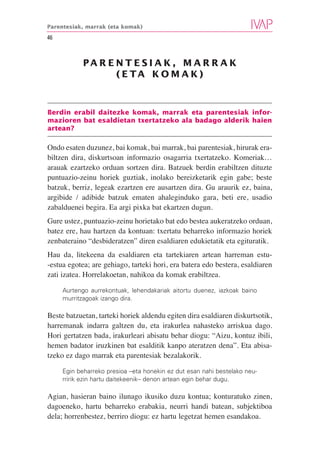 Parentesiak, marrak (eta komak)

46



            PA R E N T E S I A K , M A R R A K
                   ( E TA K O M A K )



Berdin erabil daitezke komak, marrak eta parentesiak infor-
mazioren bat esaldietan txertatzeko ala badago alderik haien
artean?

Ondo esaten duzunez, bai komak, bai marrak, bai parentesiak, hirurak era-
biltzen dira, diskurtsoan informazio osagarria txertatzeko. Komeriak…
arauak ezartzeko orduan sortzen dira. Batzuek berdin erabiltzen dituzte
puntuazio-zeinu horiek guztiak, inolako bereizketarik egin gabe; beste
batzuk, berriz, legeak ezartzen ere ausartzen dira. Gu araurik ez, baina,
argibide / adibide batzuk ematen ahaleginduko gara, beti ere, usadio
zabalduenei begira. Ea argi pixka bat ekartzen dugun.
Gure ustez, puntuazio-zeinu horietako bat edo bestea aukeratzeko orduan,
batez ere, hau hartzen da kontuan: txertatu beharreko informazio horiek
zenbateraino “desbideratzen” diren esaldiaren edukietatik eta egituratik.
Hau da, litekeena da esaldiaren eta tartekiaren artean harreman estu-
-estua egotea; are gehiago, tarteki hori, era batera edo bestera, esaldiaren
zati izatea. Horrelakoetan, nahikoa da komak erabiltzea.

     Aurtengo aurrekontuak, lehendakariak aitortu duenez, iazkoak baino
     murritzagoak izango dira.

Beste batzuetan, tarteki horiek aldendu egiten dira esaldiaren diskurtsotik,
harremanak indarra galtzen du, eta irakurlea nahasteko arriskua dago.
Hori gertatzen bada, irakurleari abisatu behar diogu: “Aizu, kontuz ibili,
hemen badator iruzkinen bat esalditik kanpo ateratzen dena”. Eta abisa-
tzeko ez dago marrak eta parentesiak bezalakorik.

     Egin beharreko presioa –eta honekin ez dut esan nahi bestelako neu-
     rririk ezin hartu daitekeenik– denon artean egin behar dugu.

Agian, hasieran baino ilunago ikusiko duzu kontua; konturatuko zinen,
dagoeneko, hartu beharreko erabakia, neurri handi batean, subjektiboa
dela; horrenbestez, berriro diogu: ez hartu legetzat hemen esandakoa.
 