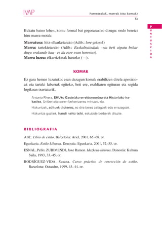 Parentesiak, marrak (eta komak)
                                                                             51

                                                                                  P
Bukatu baino lehen, kontu formal bat gogoraraziko dizugu: ondo bereizi            U
                                                                                  N
hiru marra-motak:                                                                 T
                                                                                  U
Marratxoa: hitz-elkarketarako (Adib.: lore-jokoak)                                A
Marra: tartekietarako (Adib.: Euskaltzaindiak –eta beti aipatu behar              Z
                                                                                  I
dugu erakunde hau– ez du ezer esan horretaz).                                     O
Marra luzea: elkarrizketak hasteko (—).                                           A




                                  KOMAK

Ez gara hemen luzatuko; esan dezagun komak erabiltzen direla aposizio-
ak eta tarteki laburrak egiteko, beti ere, esaldiaren egituran eta segida
logikoan txertaturik.

     Antonio Rivera, EHUko Gasteizko errektoreordea eta Historiako ira-
     kaslea, Unibertsitatearen beharrizanez mintzatu da.
     Hizkuntzak, adituek diotenez, ez dira berez zailagoak edo errazagoak.
     Hizkuntza guztiek, handi nahiz txiki, eskubide berberak dituzte.



BIBLIOGRAFIA

ABC. Libro de estilo. Barcelona: Ariel, 2001, 65.-68. or.
Egunkaria. Estilo Liburua. Donostia: Egunkaria, 2001, 52.-55. or.
ESNAL, Pello; ZUBIMENDI, Joxe Ramon. Idazkera-liburua. Donostia: Kultura
  Saila, 1993, 33.-45. or.
RODRÍGUEZ-VIDA, Susana. Curso práctico de corrección de estilo.
  Barcelona: Octaedro, 1999, 43.-44. or.
 