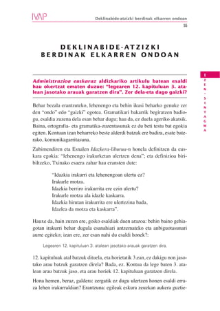 Deklinabide-atzizki berdinak elkarren ondoan
                                                                           55




       D E K L I N A B I D E - AT Z I Z K I
    BERDINAK ELKARREN ONDOAN


                                                                                I
                                                                                Z
Administrazioa euskaraz aldizkariko artikulu batean esaldi
                                                                                E
hau okertzat ematen duzue: “legearen 12. kapituluan 3. ata-                     N
lean jasotako arauak garatzen dira”. Zer dela-eta dago gaizki?                  -
                                                                                S
                                                                                I
Behar bezala erantzuteko, lehenengo eta behin ikusi beharko genuke zer          N
den “ondo” edo “gaizki” egotea. Gramatikari bakarrik begiratzen badio-          T
                                                                                A
gu, esaldia zuzena dela esan behar dugu; hau da, ez duela ageriko akatsik.      G
Baina, ortografia- eta gramatika-zuzentasunak ez du beti testu bat egokia       M
                                                                                A
egiten. Kontuan izan beharreko beste alderdi batzuk ere badira, esate bate-
rako, komunikagarritasuna.
Zubimendiren eta Esnalen Idazkera-liburua-n honela definitzen da eus-
kara egokia: “lehenengo irakurketan ulertzen dena”; eta definizioa biri-
biltzeko, Txinako esaera zahar hau eransten dute:

         “Idazkia irakurri eta lehenengoan ulertu ez?
         Irakurle motza.
         Idazkia berriro irakurrita ere ezin ulertu?
         Irakurle motza ala idazle kaskarra.
         Idazkia hirutan irakurrita ere ulertezina bada,
         Idazlea da motza eta kaskarra”.

Hauxe da, hain zuzen ere, goiko esaldiak duen arazoa: behin baino gehia-
gotan irakurri behar dugula esanahiari antzemateko eta anbiguotasunari
aurre egiteko; izan ere, zer esan nahi du esaldi honek?:

     Legearen 12. kapituluan 3. atalean jasotako arauak garatzen dira.

12. kapituluak atal batzuk dituela, eta horietatik 3.ean, ez dakigu non jaso-
tako arau batzuk garatzen direla? Bada, ez. Kontua da lege baten 3. ata-
lean arau batzuk jaso, eta arau horiek 12. kapituluan garatzen direla.
Hona hemen, beraz, galdera: zergatik ez dugu ulertzen honen esaldi erra-
za lehen irakurraldian? Erantzuna: egileak eskura zeuzkan aukera guztie-
 