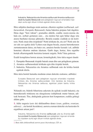 Deklinabide-atzizki berdinak elkarren ondoan
                                                                             57


     Industria, Nekazaritza eta Arrantza sailburuak Arrantza sailburuor-
     deak Europako Batasunak sare pelagikoen inguruan emandako irizpi-
     deen aurka egin dituen kritikak egokiak direla uste du.

Hiru subjektu dauzkagu orain aurrean, elkarren segidan (sailburuak, sail-
buruordeak, Europako Batasunak), baina bakoitza perpaus bati dagokio.
                                                                                  I
Dena dago “bere tokian”; gramatika aldetik, esaldia zuzen-zuzena da;              Z
hala ere, zerbait gertatzen zaio… eta etentxo bat egin behar dugu (eta            E
                                                                                  N
atzera bueltatu) mezuaz jabetzeko. Bestela esanda: esaldiak ez du korri-          -
tzen. Nork eman ditu irizpideak? Nork kritikatu du, eta zer? Nork uste du         S
                                                                                  I
zer edo zer egokia dela? Lehen esan dugun bezala, arazoa hurrenkeraren            N
zurruntasunean datza, eta batez ere, amaiera bereko kasuak (-ak, adibide          T
                                                                                  A
honetan) elkarren ondoan idaztean. Garbi dago, hortaz, hiru ergatibo              G
horiek elkarrengandik bereiztea komeni zaigula. Nola? Saia gaitezen.              M
                                                                                  A
Esaldi korapilatsu horren atzean, kronologikoki, hiru ideia nagusi daude:
1. Europako Batasunak irizpide batzuk eman ditu sare pelagikoen gainean.
2. Arrantza sailburuordeak kritikatu egin ditu irizpide horiek.
3. Industria, Nekazaritza eta Arrantza sailburuak uste du kritika horiek
   egokiak direla.
Hiru ideia horiek hamaika modutan eman daitezke euskaraz, adibidez:

     Europako Batasunak sare pelagikoen inguruan emandako irizpideak
     kritikatu ditu Arrantza sailburuordeak. Iritzi berekoa da Industria,
     Nekazaritza eta Arrantza sailburua, egokitzat jotzen baititu kritika
     horiek.

Nolanahi ere, biderik bihurriena aukeratu du egileak (esaldi bakarra), eta
hurrenkerarik trinkoena eta ulergaitzena (subjektuak mutur batean, adi-
tzak bestean). Tira, ahalegindu gaitezen hori konpontzen, esaldia gehiegi
aldatu gabe.
1. Aditz nagusia (uste du) deklaratiboa denez (esan, galdetu, erantzun,
adierazi… eta horiek bezalakoa), aurrera eraman daitezke eta hasierako bi
ergatiboen artean jarri2:

     Industria, Nekazaritza eta Arrantza sailburuak uste du Arrantza sail-
     buruordeak Europako Batasunak sare pelagikoen inguruan emanda-
     ko irizpideen aurka egin dituen kritikak egokiak direla.

2. Ikusi Aditz deklaratiboak aurrera pasa (Atzerakarga), 225. or.
 