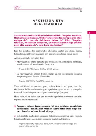 Aposizioa eta deklinabidea
                                                                          65




                    A P O S I Z I O A E TA
                    DEKLINABIDEA


                                                                               I
                                                                               Z
Sarritan irakurri izan ditut halako esaldiak: “Angeles Iztuetak,
                                                                               E
Hezkuntza sailburuak, Unibertsitaterako lege propioaren alde                   N
egingo du”. Horrela deklinatu behar da? Edo, “Angeles                          -
Iztuetak, Hezkuntza sailburua, Unibertsitaterako lege propio-                  S
aren alde egingo du”. Noiz bata edo bestea?                                    I
                                                                               N
                                                                               T
Izen bat nolakoa den adierazteko adjektiboa erabili ohi dugu. Baina,           A
                                                                               G
batzuetan, adjektiboaren zeregin hori aposizioaren bidez egiten dugu.          M
                                                                               A
Aposizio mota bi bereizten dira:
 • Murrizgarriak: izena zehaztu eta mugatzen du, errespetua, lanbidea,
  ahaidetasuna, lekua adieraziz. Esaterako:

    Amaia ANDEREA, Manu OKINA, IZEKO Miren…

 • Ez-murrizgarriak:izenari buruz ematen dugun informazioa izenaren
  azalpena egiteko denean. Esaterako:

    Bizenta, ANTONEN EMAZTEA, zendu da.

Zure adibideari erreparatuz gero, azken kasuaz ari gara, hau da,
Hezkuntza Sailburua izen-sintagma aposizioa egiten ari da, eta Angeles
Iztueta-k izen-sintagmaren azalpena ematen digu (kargua).
Hona nola jokatu behar den era horretako aposizioetan doazen izen-sin-
tagmak deklinatzerakoan:

❘◗ Perpaus batean izen-sintagma bi edo gehiago aposizioan
   daudenean, deklinabide-marken komunztadurari dagokio-
   nez, honako aukera hauek ditugu:

a) Deklinabide-marka izen-sintagma bakoitzaren amaieran jarri. Hau da
biderik erabiliena; alegia, izen-sintagma guztiak deklinatzea:

    Angeles IztuetaK, Hezkuntza sailburuAK, unibertsitaterako lege pro-
    pioaren alde egingo du.
 