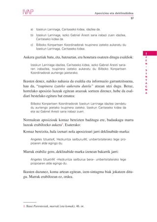 Aposizioa eta deklinabidea
                                                                                67


     a)   Izaskun Larrinaga, Caritaseko kidea, idazlea da.
     b) Izaskun Larrinaga, iazko Gabriel Aresti saria irabazi zuen idazlea,
        Caritaseko kidea da.
     c)   Bilboko Konpartsen Koordinadorak txupinera izateko aukeratu du
          Izaskun Larrinaga, Caritaseko kidea.
                                                                                     I
Aukera guztiak batu, eta, batzuetan, era honetara osatzen ditugu esaldiok:           Z
                                                                                     E
                                                                                     N
     Izaskun Larrinaga idazlea, Caritaseko kidea, iazko Gabriel Aresti saria-
                                                                                     -
     ren irabazlea, txupinera izateko aukeratu du Bilboko Konpartsen                 S
     Koordinadorak aurtengo jaietarako.                                              I
                                                                                     N
                                                                                     T
Ikusten denez, nahiko nahasia da esaldia eta informazio garrantzitsuena,             A
hau da, “txupinera izateko aukeratu dutela” atzean utzi dugu. Beraz,                 G
                                                                                     M
horrelako aposizio luzeak egitean arazoak sortzen direnez, hobe da esal-             A
diari bestelako egitura bat ematea:

     Bilboko Konpartsen Koordinadorak Izaskun Larrinaga idazlea izendatu
     du aurtengo jaietako txupinera izateko. Izaskun Caritaseko kidea da
     eta iaz Gabriel Aresti saria irabazi zuen.

Normalean aposizioak komaz bereizten baditugu ere, badaukagu marra
luzeak erabiltzeko aukera1. Esaterako:
Komaz bereizita, hala izenari nola aposizioari jarri deklinabide-marka:

     Angeles IztuetaK, Hezkuntza sailburuAK, unibertsitaterako lege pro-
     pioaren alde egingo du.

Marrak erabiliz gero, deklinabide-marka izenean bakarrik jarri:

     Angeles IztuetAK –Hezkuntza sailburua bera– unibertsitaterako lege
     propioaren alde egingo du.

Ikusten duzunez, koma artean egitean, izen-sintagma biak jokatzen ditu-
gu. Marrak erabiltzean ez, ordea.




1. Ikusi Parentesiak, marrak (eta komak), 46. or.
 