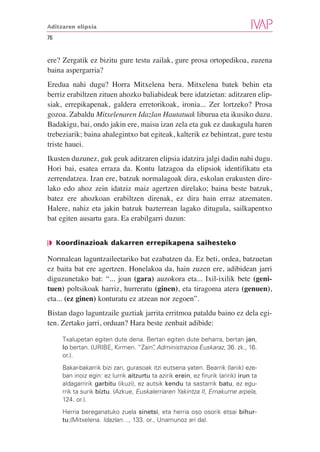 Aditzaren elipsia

76


ere? Zergatik ez bizitu gure testu zailak, gure prosa ortopedikoa, zuzena
baina aspergarria?
Eredua nahi dugu? Horra Mitxelena bera. Mitxelena batek behin eta
berriz erabiltzen zituen ahozko baliabideak bere idatzietan: aditzaren elip-
siak, errepikapenak, galdera erretorikoak, ironia... Zer lortzeko? Prosa
gozoa. Zabaldu Mitxelenaren Idazlan Hautatuak liburua eta ikusiko duzu.
Badakigu, bai, ondo jakin ere, maisu izan zela eta guk ez daukagula haren
trebeziarik; baina ahalegintxo bat egiteak, kalterik ez behintzat, gure testu
triste hauei.
Ikusten duzunez, guk geuk aditzaren elipsia idatzira jalgi dadin nahi dugu.
Hori bai, esatea erraza da. Kontu latzagoa da elipsiok identifikatu eta
zerrendatzea. Izan ere, batzuk normalagoak dira, eskolan erakusten dire-
lako edo ahoz zein idatziz maiz agertzen direlako; baina beste batzuk,
batez ere ahozkoan erabiltzen direnak, ez dira hain erraz atzematen.
Halere, nahiz eta jakin batzuk bazterrean lagako ditugula, sailkapentxo
bat egiten ausartu gara. Ea erabilgarri duzun:


❘◗ Koordinazioak dakarren errepikapena saihesteko

Normalean laguntzaileetariko bat ezabatzen da. Ez beti, ordea, batzuetan
ez baita bat ere agertzen. Honelakoa da, hain zuzen ere, adibidean jarri
diguzunetako bat: “... joan (gara) auzokora eta... Ixil-ixilik bete (geni-
tuen) poltsikoak harriz, hurreratu (ginen), eta tiragoma atera (genuen),
eta... (ez ginen) konturatu ez atzean nor zegoen”.
Bistan dago laguntzaile guztiak jarrita erritmoa pataldu baino ez dela egi-
ten. Zertako jarri, orduan? Hara beste zenbait adibide:

     Txalupetan egiten dute dena. Bertan egiten dute beharra, bertan jan,
     lo bertan. (URIBE, Kirmen. “Zain” Administrazioa Euskaraz, 36. zk., 16.
                                     ,
     or.).
     Bakar-bakarrik bizi zan, gurasoak itzi eutsena yaten. Bearrik (lanik) eze-
     ban inoiz egin: ez lurrik aitzurtu ta azirik erein, ez firurik (aririk) irun ta
     aldagarririk garbitu (ikuzi), ez autsik kendu ta sastarrik batu, ez egu-
     rrik ta surik biztu. (Azkue, Euskalerriaren Yakintza II, Emakume arpela,
     124. or.).
     Herria bereganatuko zuela sinetsi, eta herria oso osorik etsai bihur-
     tu;(Mitxelena. Idazlan…, 133. or., Unamunoz ari da).
 