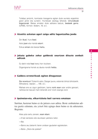 Aditzaren elipsia
                                                                              77


    Txilabaz jantzirik, kontraste ikaragarria egiten dute aurreko argazkiko
    gizon jantzi eta zuriekin. Hurrekoak zaizkigu lehenak. Urrunekoak
    bigarrenak. Bakea ematen dute aditzera batzuk, besteek gerra.
    (URIBE, Kirmen. Ibidem, 16. or.).



❘◗ Atsotitz askotan ageri zaigu aditz laguntzailea janda

    Zer ikusi, hura ikasi.
    Asto joan eta mando etorri.
    Eskua eman eta besoa hartu.
                                                                                   A
                                                                                   D
❘◗ Jokatu gabeko zehar galderak onartzen dituzte zenbait                           I
                                                                                   T
   aditzek                                                                         Z
                                                                                   -
    Ez dakit nola hasi testu hori itzultzen.                                       S
                                                                                   I
    Organigrama horrek ez dauka nondik heldu.                                      N
                                                                                   T
                                                                                   A
                                                                                   G
❘◗ Galdera erretorikoak egiten ditugunean                                          M
                                                                                   A

    Zer erantzun? Eskerrik asko, Steiger jauna, eskerrak bihotz bihotzetik.
    (Mitxelena. Idazlan…, 146. or.).
    Mahaia ere ez zigun garbitzen, baina nork esan ezer andre gaixoari,
    nahikoa lan bazuen hark lehendik ere! (nork esango zion)



❘◗ Ipuinetan-eta, elkarrizketa bati sarrera ematean

Sarritan, hasieran baino ez da jartzen esan aditza. Beste zenbaitetan adi-
tza guztiz ezkutatu, eta zeinek hitz egingo duen baino ez da adierazten.
Begiratu:

    Atea yota sartu zanean, esan eban:
    —Il bat zainduko ete zeunkean yakitera nator.
    —Bai.
    —Baina zeu bakarrik ilaren ondoan gaubelan egotekotan.
    —Baita. ¿Nora da yoatea?
 