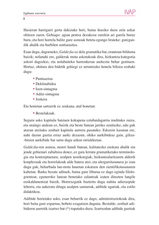 Egileen sarrera

8


Hasieran harrigarri gerta dakizuke hori, baina ikusiko duzu zein azkar
ohitzen zaren. Gehiago: agian pentsa dezakezu zurekin ari garela buruz
buru, eta hori horrela balitz gure asmoak beteta egongo lirateke: guregan-
dik ahalik eta hurbilen sentiaraztea.
Esan dugu, dagoeneko, Galdezka ez dela gramatika bat, erantzun-bilduma
baizik; nolanahi ere, galderak mota askotakoak dira, hizkuntza-kategoria
askori dagozkio, eta nolabaiteko hurrenkeran aurkeztu behar genituen.
Hortaz, ohitura den bidetik gehiegi ez urruntzeko honela biltzea erabaki
dugu:
      • Puntuazioa
      • Deklinabidea
      • Izen-sintagma
      • Aditz-sintagma
      • Joskera
Eta horietan sartzerik ez zeukana, atal honetan:
      • Bestelakoak.
Seguru asko kapitulu batzuen kokapena eztabaidagarria irudituko zaizu,
eta oraingo atalean ez, baizik eta beste batean jarriko zenituzke, edo guk
atzean utzitako zenbait kapitulu aurrera pasatuko. Edozein kasutan ere,
nahi duzun guztia erraz aurki dezazun, ohiko aurkibideaz gain, giltza-
-hitzen aurkibide bat sartu dugu azken orrialdeetan.
Galdezka-ren asmoa, neurri handi batean, kalitatezko euskara ahalik eta
jende gehienari zabaltzea denez, ez gara lerratu gramatiketako terminolo-
gia eta kontzeptuetara; azalpen teorikoegiak, hizkuntzalaritzaren alderdi
konplexuak eta horrelakoak alde batera utzi, eta ulergarritasunera jo izan
dugu guk, beharbada lan-mota hauetan eskatzen den zientifikotasunaren
kaltetan. Barka bezate adituek, baina gure liburua ez dago eginda filolo-
goentzat, eguneroko lanean benetako zalantzak izaten dituzten langile
euskaldunentzat baizik. Horrexegatik baztertu dugu nahita adierazpide
lehorra, eta aukeratu ditugu azalpen samurrak, adibide ugariak, eta estilo
didaktikoa.
Adibide horietako asko, esan beharrik ez dago, administraziokoak dira,
hori baita gure esparrua, hobeto ezagutzen duguna. Bestalde, zenbait adi-
bideren aurretik izartxo bat (*) topatuko duzu. Izartxodun adibide guztiak
 
