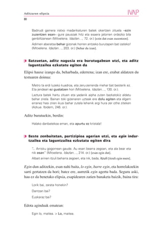 Aditzaren elipsia

80


     Badirudi gainera iratxo madarikaturen batek okertzen zituela –ezin
     zuzentzen esan– gure pausoak hitz eta esaera jatorren ordezko bila
     genbiltzanean (Mitxelena. Idazlan…, 72. or.) [ezin dut esan zuzentzen].
     Adimen aberatsa behar gizonak horren antzeko burutapen bat izateko!
     (Mitxelena. Idazlan…, 203. or.) [behar du izan].


❘◗ Batzuetan, aditz nagusia era burutugabean utzi, eta aditz
   laguntzailea ezkutatu egiten da

Elipsi hauxe izango da, beharbada, ederrena; izan ere, erabat aldatzen du
testuaren doinua:

     Metro ta erdi luzeko kuadroa, eta zeru-zerrenda mehar bat besterik ez.
     Eta jendeari ez gustatzen hori (Mitxelena. Idazlan…, 130. or.).
     Laztura batek hartu zituen eta yadanik aipha zuten bazkatokiz aldatu
     behar zirela. Bainan toki gizenaren uzteak ere dolu egiten eta elgarri
     erranez hasi ziren ikusi behar zutela lehenik argi hura zer othe ziteken
     (Azkue. Ibidem, 246. or.).

Aditz burutuekin, berdin:

     Halako danbatekoa eman, eta apurtu ez kristala!


❘◗ Beste zenbaitetan, partizipioa agerian utzi, eta egin indar-
   tzailea eta laguntzailea ezkutatu egiten dira

     “ Arrisku gogorrean gaude. Au esan bearra zegoan, eta ala bear eta
     ...
     nik esan” (Mitxelena. Idazlan…, 214. or.) [esan egin dut].
     Albait arinen itzuli beharra zegoen, eta nik, bada, itzuli [itzuli egin nuen].

Egin-dun aditzekin, esan nahi baita, lo egin, barre egin, eta horrelakoekin
sarri gertatzen da hori; batez ere, aurretik egin agertu bada. Seguru aski,
hau ez da benetako elipsia, esapidearen zatien banaketa baizik, baina tira:

     Lorik bai, zarata honekin?
     Dantzan bai?
     Euskaraz bai?

Edota aginduak ematean:

     Egin lo, maitea. > Lo, maitea.
 