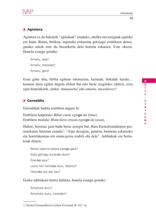 Kortesia
                                                                       83


❘◗ Agintera

Agintera ez da bakarrik “aginduak” emateko, aholku eta erreguak egiteko
ere bada. Baina, betikoa, inguruko erdaretan gutxiago erabiltzen denez,
gutako askok uste du basatikeria dela horrela eskatzea. Uste okerra.
Honela esango genuke:

     Amaitu, lasai!
     Amaitu, mesedez!
     Amaitu, gero!

Esan gabe doa, berba egitean intonazioa, keinuak, bokalak luzatu…           A
komeni dena egiten dugula efektu bat edo beste eragiteko; idatziz, ezin     D
                                                                            I
egin honelakorik, ordea: Amaaaaitu! edo amaitu, mesedeeeez!                 T
                                                                            Z
                                                                            -
❘◗ Geroaldia                                                                S
                                                                            I
                                                                            N
Geroaldiak baditu erabilera nagusi bi:
                                                                            T
                                                                            A
Erabilera tenporala: Bihar euria egingo du [bihar].                         G
Erabilera modala: Honezkero etxean egongo da [orain].                       M
                                                                            A
Halere, horietaz gain badu beste zeregin bat. Hara Euskaltzaindiaren gra-
matikaren hitzetan esanda2: “Aipa dezagun, gainera, baimena eskatzeko
eta horrelakoetan ere orain-geroa erabili ohi dela”. Adibideak ere berta-
koak dituzu:

     Beste taberna batera joango gara?
     Ardo gehiago emanen dizut?
     Eseriko zara?
     Leiho hori hertsiko duzu, faborez?
     Hertsiko dut ate hau?

Goiko adibideari berriz helduta, honela esango genuke:

     Amaituko duzu?
     Amaituko duzu, mesedez?


2. Euskal Gramatikaren Lehen Urratsak-II, 421. or.
 