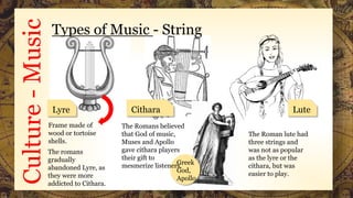 Culture-Music Types of Music - String
Lyre Cithara Lute
The Romans believed
that God of music,
Muses and Apollo
gave cithara players
their gift to
mesmerize listeners.Greek
God,
Apollo
Frame made of
wood or tortoise
shells.
The romans
gradually
abandoned Lyre, as
they were more
addicted to Cithara.
The Roman lute had
three strings and
was not as popular
as the lyre or the
cithara, but was
easier to play.
 
