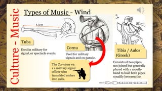 Culture-Music Types of Music - Wind
Used for military
signals and on parade.
Used in military for
signal, or spectacle events.
Consists of two pipes,
not joined but generally
played with a mouth-
band to hold both pipes
steadily between the
player's lips.
Tuba
1.3 m
The Cornicen wa
s a military signal
officer who
translated orders
into calls.
Tibia / Aulos
(Greek)
Cornu
 