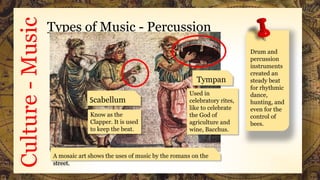 Culture-Music Types of Music - Percussion
Tympan
i
A mosaic art shows the uses of music by the romans on the
street.
Scabellum
Know as the
Clapper. It is used
to keep the beat.
Used in
celebratory rites,
like to celebrate
the God of
agriculture and
wine, Bacchus.
Drum and
percussion
instruments
created an
steady beat
for rhythmic
dance,
hunting, and
even for the
control of
bees.
 
