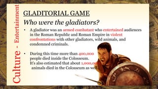 Culture-Entertainment
GLADITORIAL GAME
Who were the gladiators?
• A gladiator was an armed combatant who entertained audiences
in the Roman Republic and Roman Empire in violent
confrontations with other gladiators, wild animals, and
condemned criminals.
• During this time more than 400,000
people died inside the Colosseum.
It's also estimated that about 1,000,000
animals died in the Colosseum as well.
 