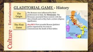 Culture-Entertainment
GLADITORIAL GAME - History
The
Origin
The Romans were influenced by their
predecessors in Italy, the Etruscans. The
Etruscans associated these contests with the
rites of death and so they had a certain religious
significance.
The First
Game
264 BCE First recorded Roman gladiator
games organised by two sons to
commemorate the death of their father.
 