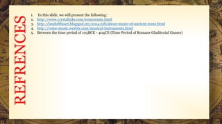 REFRENCES
1. In this slide, we will present the following:
2. http://www.crystalinks.com/romemusic.html
3. http://landoftheart.blogspot.my/2014/08/about-music-of-ancient-rome.html
4. http://rome-music.weebly.com/musical-instruments.html
5. Between the time period of 105BCE - 404CE (Time Period of Romans Gladitorial Games)
 