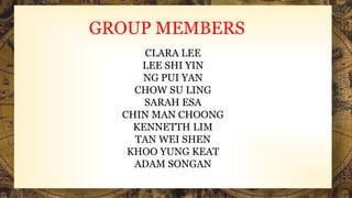 GROUP MEMBERS
CLARA LEE
LEE SHI YIN
NG PUI YAN
CHOW SU LING
SARAH ESA
CHIN MAN CHOONG
KENNETTH LIM
TAN WEI SHEN
KHOO YUNG KEAT
ADAM SONGAN
 