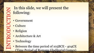 INTRODUCTION In this slide, we will present the
following:
• Government
• Culture
• Religion
• Architecture & Art
• Technology
• Between the time period of 105BCE - 404CE
(Time Period of Romans Gladitorial Games)
 
