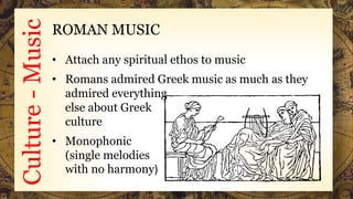 Culture-Music ROMAN MUSIC
• Attach any spiritual ethos to music
• Romans admired Greek music as much as they
admired everything
else about Greek
culture
• Monophonic
(single melodies
with no harmony)
 