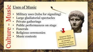Culture-MusicUses of Music
• Military uses (tuba for signaling)
• Large gladiatorial spectacles
• Private gatherings
• Public performances on stage
• Funerals
• Religious ceremonies
• Music contests
 