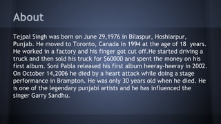 About
Tejpal Singh was born on June 29,1976 in Bilaspur, Hoshiarpur,
Punjab. He moved to Toronto, Canada in 1994 at the age of 18 years.
He worked in a factory and his finger got cut off.He started driving a
truck and then sold his truck for $60000 and spent the money on his
first album. Soni Pabla released his first album heeray-heeray in 2002.
On October 14,2006 he died by a heart attack while doing a stage
performance in Brampton. He was only 30 years old when he died. He
is one of the legendary punjabi artists and he has influenced the
singer Garry Sandhu.
 