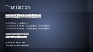 Translation
Sohneyo Narazgi te Nai Gal Dil Di Je ik keh deyaan
Sohneyo Narazgi te Nai Gal Dil Di Je ik keh deyaan
Beautiful are you sad or not
Beautiful don`t mind if I say something from my heart
Beautiful don`t mind if I say something from my heart
Kehri Galoon Nimi Payee Rakhde
Tusi Sohneyo Kioon Nai Hasde
why are you always sad
Why don't you laugh beautiful
 