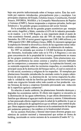 bajo una presión indiscriminada sobre el bosque nativo. Éste fue susti-
tuido por especies introducidas, principalmente pino y eucaliptus. Las
principales empresas del Estado, Celulosa Arauco, Constitución, Forestal
Arauco, INFORSA, MASISA y la Compañía Manufacturera de Papeles
y Cartones (CMPC), fueron traspasadas a empresas privadas, hecho que
fortaleció a los grandes grupos económicos del sector forestal.
    En la actualidad, dos de los grandes grupos económicos que manejan
este sector, Angellini y Matte, controlan el 63% de la industria procesado-
ra de madera y en la VIII Región, la más importante desde el punto de
vista económico forestal, poseen más del 70% de todas las actividades
forestales. En 1995 el sector generó ingresos por US$ 2.400 millones y en
1998 exportó US$ 1.800 millones (Araya, 2000). Es necesario agregar que
la explotación forestal se diversifica a través de las siguientes ramas indus-
triales: celulosa y papel, tableros, aserríos y la elaboración de maderas.
    En 1997 se estimaba que existían 2.118.840 hectáreas de plantacio-
nes forestales, localizadas sobre todo en la VII y X Regiones y con una
gran concentración de la propiedad de la tierra, generalmente en manos
de los grupos económicos arriba mencionados. Estas plantaciones ocu-
paban con preferencia las zonas costeras y amplios sectores habitados
por los compesinos y comuneros mapuches. La explotación forestal, con
su sostenida expansión sobre los territorios mapuches, es considerada la
principal causa de la destrucción del bosque nativo, el cual es esencial en
la vida social, económica y religiosa de los mapuches. El reemplazo por
plantaciones forestales introducidas ha atentado contra la propia subsis-
tencia de este pueblo. La disminución de las tierras mapuches ha afec-
tado la calidad de vida de las familias que habitan estos territorios gene-
rando una migración forzada sobre todo cuando se han producido ven-
tas forzosas de tierras a empresas forestales provocando una reducción
de la superficie agrícola campesina".
    En relación al medio ambiente, las plantaciones forestales destruyen y
degradan los ecosistemas nativos. El efecto más negativo se encuentra en
la disminución de las aguas subterráneas, lo que afecta directamente a las
familias que obtienen el agua por medio de pozos y esteros. Colateralmente
se han provocado efectos negativos para la salud de la población, lo que se
deriva de la aplicación de agroquímicos que se utilizan para control de pla-
gas. Otros impactos negativos se observan en la contaminación de las aguas
por sustancias químicas y los cambios en la biodiversidad silvestre.
    En los sectores frutícolas y forestal intervienen diversos grupos eco-
nómicos de carácter nacional y transnacional que actúan en forma de
holding, invirtiendo en varios sectores de la economía (Cuadro N.° 1).

130
 