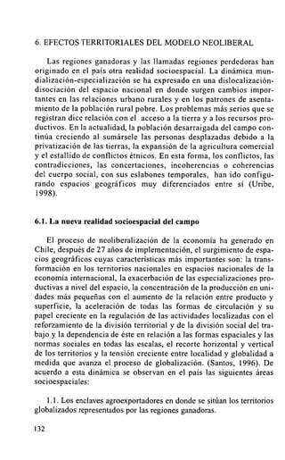 6. EFECTOS TERRITORIALES DEL MODELO NEOLIBERAL

    Las regiones ganadoras y las Ilamadas regiones perdedoras han
originado en el país otra realidad socioespacial. La dinámica mun-
dialización-especialización se ha expresado en una dislocalización-
disociación del espacio nacional en donde surgen cambios impor-
tantes en las relaciones urbano rurales y en los patrones de asenta-
miento de la población rural pobre. Los problemas más serios que se
registran dice relación con el acceso a la tierra y a los recursos pro-
ductivos. En la actualidad, la población desarraigada del campo con-
tinúa creciendo al sumársele las personas desplazadas debido a la
privatización de las tierras, la expansión de la agricultura comercial
y el estallido de conflictos étnicos. En esta forma, los conflictos, las
contradicciones, las concertaciones, incoherencias o coherencias
del cuerpo social, con sus eslabones temporales, han ido configu-
rando espacios geográficos muy diferenciados entre sí (Uribe,
1998).


6.1. La nueva realidad socioespacial del campo

    El proceso de neoliberalización de la economía ha generado en
Chile, después de 27 años de implementación, el surgimiento de espa-
cios geográficos cuyas características más importantes son: la trans-
formación en los territorios nacionales en espacios nacionales de la
economía internacional, la exacerbación de las especializaciones pro-
ductivas a nivel del espacio, la concentración de la producción en uni-
dades más pequeñas con el aumento de la relación entre producto y
superficie, la aceleración de todas las formas de circulación y su
papel creciente en la regulación de las actividades localizadas con el
reforzamiento de la división territorial y de la división social del tra-
bajo y la dependencia de éste en relación a las formas espaciales y las
normas sociales en todas las escalas, el recorte horizontal y vertical
de los territorios y la tensión creciente entre localidad y globalidad a
medida que avanza el proceso de globalización. (Santos, 1996). De
acuerdo a esta dinámica se observan en el país las siguientes áreas
socioespaciales:

    1.1. Los enclaves agroexportadores en donde se sitúan los territorios
globalizados representados por las regiones ganadoras.

132
 