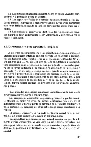 1.2. Los espacios abandonados o deprimidos en donde viven los cam-
pesinos y la población pobre en general.
    1.3. Los espacios refugios que corresponden a los bordes de las ciu-
dades grandes, intermedias y menores y pueblos cuyas áreas marginales
aumentan debido a la llegada de familias provenientes de las áreas depri-
midas.
    1.4. Los espacios de reserva que identifica a las regiones cuyos recur-
sos naturales están comenzando a ser valorizados y explotados por el
modelo neoliberal.


6.2. Caracterización de la agricultura campesina

    La empresa agroexportadora y la agricultura campesina presentan
grandes diferencias internas que han servido de base para dimensio-
nar un dualismo estructural interno en el mundo rural (Cuadro N.° 2).
De acuerdo con Calva, los atributos básicos que definen a la agricu]-
tura campesina son: la posesión de una porción de• tierra cualesquie-
ra sea la forma de tenencia, la explotación directa de la tierra (solo 0
asociado) y con su propio trabajo manual, siendo ésta su ocupación
exclusiva o primordial, la apropiación de primera mano total o par-
cialmente, individual o asociadamente de los frutos obtenidos, y, por
último, la obtención de sus medios de vida del producto de su explo-
tación. Furche señala además los atributos que las unidades campesi-
nas poseen:

    - Las unidades campesinas mantienen simultáneamente una doble
dimensión de productores y consumidores.
    - Los campesinos desarrollan un proceso productivo que les permi-
te obtener un cierto volumen de bienes, destinados parcialmente al
autosubsistencia y parcialmente al mercado de deficiente calidad y en
poca cantidad sin perjuicio de otras actividades complementarias que
realiza.
    - EI proceso productivo es realizado por fuerza laboral familiar dis-
ponible del grupo doméstico visto en un sentido amplio.
    - La agricultura campesina es una unidad económica que di^cil-
mente genera excedentes, ya que dada su articulación estructural no
conseguirá retenerlos, de tal modo que se encuentra imposibilitado de
desarrollar procesos significativos y persistentes de acumulación de
capital.

                                                                        133
 
