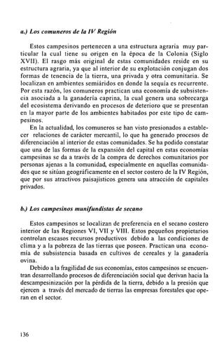 a.) Los comuneros de la IV Región

    Estos campesinos pertenecen a una estructura agraria muy par-
ticular la cual tiene su origen en la época de la Colonia (Siglo
XVII). El rasgo más original de estas comunidades reside en su
estructura agraria, ya que al interior de su explotación conjugan dos
formas de tenencia de la tierra, una privada y otra comunitaria. Se
localizan en ambientes semiáridos en donde la sequía es recurrente.
Por esta razón, los comuneros practican una economía de subsisten-
cia asociada a la ganadería caprina, la cual genera una sobrecarga
del ecosistema derivando en procesos de deterioro que se presentan
en la mayor parte de los ambientes habitados por este tipo de cam-
pesinos.
    En la actualidad, los comuneros se han visto presionados a estable-
cer relaciones de carácter mercantil,lo que ha generado procesos de
diferenciación al interior de estas comunidades. Se ha podido constatar
que una de las formas de la expansión del capital en estas economías
campesinas se da a través de la compra de derechos comunitarios por
personas ajenas a la comunidad, especialmente en aquellas comunida-
des que se sitúan geográficamente en el sector costero de la IV Región,
que por sus atractivos paisajísticos genera una atracción de capitales
privados.


b.) Los campesinos munifundistas de secano

    Estos campesinos se localizan de preferencia en el secano costero
interior de las Regiones VI, VII y VIII. Estos pequeños propietarios
controlan escasos recursos productivos debido a las condiciones de
clima y a la pobreza de las tierras que poseen. Practican una econo-
mía de subsistencia basada en cultivos de cereales y la ganadería
ovina.
    Debido a la fragilidad de sus economías, estos campesinos se encuen-
tran desarrollando procesos de diferenciación social que derivan hacia la
descampesinización por la pérdida de la tierra, debido a la presión que
ejercen a través del mercado de tierras las empresas forestales que ope-
ran en el sector.




136
 