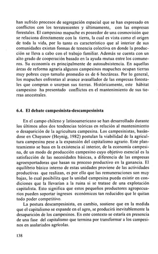 han sufrido procesos de segregación espacial que se han expresado en
conflictos con los terratenientes y últimamente, con las empresas
forestales. El campesino mapuche es poseedor de una cosmovisión que
se relaciona directamente con la tierra, la cual es vista como el origen
de toda la vida, por lo tanto es característico que al interior de sus
comunidades existan formas de tenencia colectiva en donde la produc-
ción se lleva a cabo con el trabajo familiar. Además se cuenta con un
alto grado de cooperación basado en la ayuda mutua entre los comune-
ros. Su economía es principalmente de autosubsistencia. En aquellas
áreas de reforma agraria algunos campesinos mapuches ocupan tierras
muy pobres cuyo tamaño promedio es de 6 hectáreas. Por lo general,
los mapuches enfrentan al avance avasallador de las empresas foresta-
les que compran o usurpan sus tierras. Históricamente, este hábitat
campesino ha presentado conflictos en el mantenimiento de sus tie-
rras ancestrales.


6.4. El debate campesinista-descampesinista

    En el campo chileno y latinoamericano se han desarrollado durante
los últimos años dos tendencias teóricas en relación al mantenimiento
o desaparición de la agricultura campesina. Los campesinistas, basán-
dose en Chayanov (Heynig, 1982) postulan la viabilidad de la agricul-
tura campesina pese a la expansión del capitalismo agrario. Este plan-
teamiento se basa en la existencia al interior, de la economía campesi-
na, de un modo de producción campesino cuyo objetivo esencial es la
satisfacción de las necesidades básicas, a diferencia de las empresas
agroexportadoras que basan su proceso productivo en la ganancia. El
equilibrio básico interno de estas unidades proviene de las actividades
productivas que realizan, es por ello que las remuneraciones son muy
bajas, lo cual posibilita que la unidad campesina pueda existir en con-
diciones que la llevarían a la ruina si se tratase de una explotación
capitálista. Esto significa que estos pequeños productores agropecua-
rios pueden soportar ingresos económicos tan reducidos que le quitan
todo poder competitivo.
    La postura descampesinista, en cambio, sostiene que en la medida
que el capitalismo se expande en el agro, se producirá inevitablemente la
desaparición de los campesinos. En este contexto se estaría en presencia
de una fase del capitalismo que termina por transformar a los campesi-
nos en asalariados agrícolas.

138
 