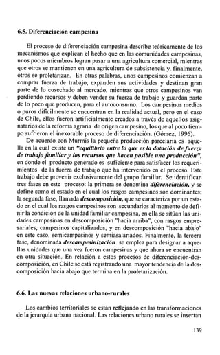 6.5. Diferenciación campesina

     El proceso de diferenciación campesina describe teóricamente de los
mecanismos que explican el hecho que en las comunidades campesinas,
unos pocos miembros logran pasar a una agricultura comercial, mientras
que otros se mantienen en una agricultura de subsistencia y, finalmente,
otros se proletarizan. En otras palabras, unos campesinos comienzan a
comprar fuerza de trabajo, expanden sus actividades y destinan gran
parte de lo cosechado al mercado, mientras que otros campesinos van
perdiendo recursos y deben vender su fuerza de trabajo y guardan parte
de lo poco que producen, para el autoconsumo. Los campesinos medios
o puros dificilmente se encuentran en la realidad actual, pero en el caso
de Chile, ellos fueron artificialmente creados a través de aquellos asig-
natarios de la reforma agraria de origen campesino, los que al poco tiem-
po sufrieron el inexorable proceso de diferenciación. (Gómez, 1996).
    De acuerdo con Murmis la pequeña producción parcelaria es aque-
lla en la cual existe un "equilibrio entre lo que es la dotación de fuerza
de trabajo familiar y los recursos que hacen posible una producción ",
en donde el producto generado es suficiente para satisfacer los requeri-
mientos de la fuerza de trabajo que ha intervenido en el proceso. Este
trabajo debe provenir exclusivamente del grupo familiar. Se identifican
tres fases en este proceso: la primera se denomina diferenciación, y se
define como el estado en el cual los rasgos campesinos son dominantes;
la segunda fase, Ilamada descomposición, que se caracteriza por un esta-
do en el cual los rasgos campesinos son secundarios al momento de defi-
nir la condición de la unidad familiar campesina, en ella se sitúan las uni-
dades campesinas en descomposición "hacia arriba", con rasgos empre-
sariales, campesinos capitalizados, y en descomposición "hacia abajo"
en este caso, semicampesinos y semiasalariados. Finalmente, la tercera
fase, denominada descampesinización se emplea para designar a aque-
llas unidades que una vez fueron campesinas y que ahora se encuentran
en otra situación. En relación a estos procesos de diferenciación-des-
composición, en Chile se está registrando una mayor tendencia de la des-
composición hacia abajo que termina en la proletarización.


6.6. Las nuevas relaciones urbano-rurales

    Los cambios territoriales se están reflejando en las transformaciones
de la jerarquía urbana nacional. Las relaciones urbano rurales se insertan

                                                                        139
 