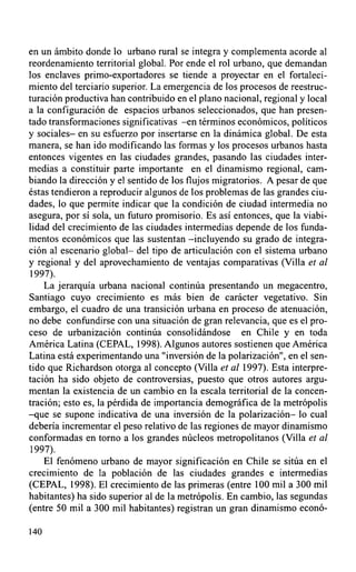 en un ámbito donde lo urbano rural se integra y complementa acorde al
reordenamiento territorial global. Por ende el rol urbano, que demandan
los enclaves primo-exportadores se tiende a proyectar en el fortaleci-
miento del terciario superior. La emergencia de los procesos de reestruc-
turación productiva han contribuido en el plano nacional, regional y local
a la configuración de espacios urbanos seleccionados, que han presen-
tado transformaciones significativas -en términos económicos, políticos
y sociales- en su esfuerzo por insertarse en la dinámica global. De esta
manera, se han ido modificando las formas y los procesos urbanos hasta
entonces vigentes en las ciudades grandes, pasando las ciudades inter-
medias a constituir parte importante en el dinamismo regional, cam-
biando la dirección y el sentido de los flujos migratorios. A pesar de que
éstas tendieron a reproducir algunos de los problemas de las grandes ciu-
dades, lo que permite indicar que la condición de ciudad intermedia no
asegura, por sí sola, un futuro promisorio. Es así entonces, que la viabi-
lidad del crecimiento de las ciudades intermedias depende de los funda-
mentos económicos que las sustentan -incluyendo su grado de integra-
ción al escenario global- del tipo de articulación con el sistema urbano
y regional y del aprovechamiento de ventajas comparativas (Villa et al
1997).
    La jerarquía urbana nacional continúa presentando un megacentro,
Santiago cuyo crecimiento es más bien de carácter vegetativo. Sin
embargo, el cuadro de una transición urbana en proceso de atenuación,
no debe confundirse con una situación de gran relevancia, que es el pro-
ceso de urbanización continúa consolidándose en Chile y en toda
América Latina (CEPAL, 1998). Algunos autores sostienen que América
Latina está experimentando una "inversión de la polarización", en el sen-
tido que Richardson otorga al concepto (Villa et al 1997). Esta interpre-
tación ha sido objeto de controversias, puesto que otros autores argu-
mentan la existencia de un cambio en la escala territorial de la concen-
tración; esto es, la pérdida de importancia demográfica de la metrópolis
-que se supone indicativa de una inversión de la polarización- lo cual
debería incrementar el peso relativo de las regiones de mayor dinamismo
conformadas en torno a los grandes núcleos metropolitanos (Villa et al
 1997).
    El fenómeno urbano de mayor significación en Chile se sitúa en el
crecimiento de la población de las ciudades grandes e intermedias
(CEPAL, 1998). El crecimiento de las primeras (entre 100 mil a 300 mil
habitantes) ha sido superior al de la metrópolis. En cambio, las segundas
(entre 50 mil a 300 mil habitantes) registran un gran dinamismo econó-

140
 