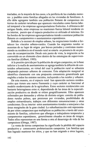 trasladan, en la mayoría de los casos; a la periferia de las ciudades meno-
res y pueblos como familias allegadas en las viviendas de familiares. A
ello debe agregarse también una población flotante de campesinos sin
tierras de carácter rururbano que aparecen vinculados como fuerza labo-
ral temporal a las empresas agroexportadoras frutícolas. A diferencia del
antiguo fundo, estas empresas no mantienen fuerza laboral residente en
su interior, puesto que el espacio productivo es utilizado al máximo. En
los bordes de las empresas agroexportadoras tiende a asentarse población
flotante en campamentos o asentamientos espontáneos.
     Debido a la escasez de empleo urbano, las migraciones tienden a for-
talecer los vínculos urbano-rurales. Cuando.los migrantes rurales se
ausentan de su lugar de origen por breves períodos y continúan mante-
niendo su residencia en el mundo rural se estaría en presencia de un pro-
ceso de recampenización. Desde este punto de vista, la migración se ha
convertido en un elemento clave dentro de las estrategias de superviven-
cia familiar (Gilbert, 1993).
     A la presión ejercida por la población de origen campesino, en la base
inferior a la malla de asentamientos se agrega también la difusión de con-
tenidos urbanizantes, en virtud del cual la población rural se urbaniza
adoptando patrones urbanos de consumo. Esta adaptación marginal se
 identifica claramente con una propuesta consumista generalizada que
engloba a todos los estratos sociales, incluyendo a los rurales y urbanos.
     De esta manera, en el espacio rural han aparecido sectores residen-
ciales que tienen una nueva fisonomía y cuyo carácter es funcional al
modelo modernizante de la agricultura. Estos sectores residenciales son
bastante heterogéneos entre sí, dependiendo de las áreas de la especiali-
 zación productiva en donde se sitúen geográficamente. Ellos aparecen
 reforzados por demandas y ofertas de distinto origen: comités de pobla-
 dores rurales pobres, que presionan por viviendas, posibilidades de
 empleo extraordinario, trabajos con diferentes remuneraciones y otras
 condiciones. En su interior estos asentamientos tienden a semejarse a las
 áreas marginales de la gran ciudad. La suburbanización está representa-
 da por sitios campesinos que multiplican su población a través del creci-
 miento de familias, colectivos que albergan a trabajadores temporales y
 campamentos espontáneos, generalmente situados en áreas de riesgos.
 Todos ellos representan en una forma u otra al desarraigo de vida de los
 campesinos (Ortega, 1987).
     La venta de tierras campesinas ha significado la pérdida del espacio
 productivo y consecuente proletarización campesina. Las familias que
 han logrado mantener los sitios, y que no han migrado a otros lugares,

142
 