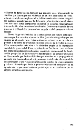 enfrentan la densificación familiar que consiste en el allegamiento de
familias que construyen sus viviendas en el sitio, originando la forma-
ción de verdaderos conglomerados habitacionales de carácter marginal
los cuales se caracterizan por la deficiente infraestructura social básica.
Por otro lado, estos campesinos enfrentan la continua fragmentación
interna debido a las sucesiones hereditarias. Como consecuencia de este
proceso, a orillas de los caminos han surgido verdaderas conurbaciones
rurales.
    El otro rasgo característico de la urbanización del campo está repre-
sentado porlos espacios urbanos de élite (parcelas de agrado) que han
surgido en el mundo rural. Estas residencias urbanas en su esencia res-
ponden a la forma de urbanización de los sectores de elevados ingresos.
Ellos corresponden más bien, a la dinámica propia de la segregación
social de la gran ciudad. Estas urbanizaciones funcionan como verdade-
ros enclaves residenciales urbanos al interior del mundo rural. La locali-
zación geográfica de estos enclaves residenciales de carácter exclusivo
es direccionada por las inmobiliarias que acentúan en la propaganda: el
contacto con la naturaleza, el refugio contra la violencia, el escape de la
contaminación y una vida comunitaria entre familias de iguales ingresos
y cultura. Sin embargo, desde el punto de vista social estas parcelas de
agrado son espacios cerrados o ghettos que no se relacionan con su
entorno inmediato campesino.




                                                                       143
 