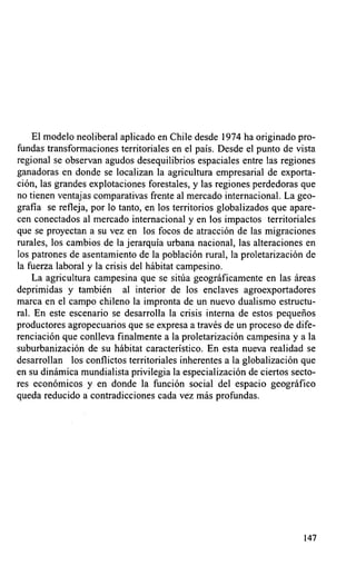 El modelo neoliberal aplicado en Chile desde 1974 ha originado pro-
fundas transformaciones territoriales en el país. Desde el punto de vista
regional se observan agudos desequilibrios espaciales entre las regiones
ganadoras en donde se localizan la agricultura empresarial de exporta-
ción, las grandes explotaciones forestales, y las regiones perdedoras que
no tienen ventajas comparativas frente al mercado internacional. La geo-
grafla se refleja, por lo tanto, en los territorios globalizados que apare-
cen conectados al mercado internacional y en los impactos territoriales
que se proyectan a su vez en los focos de atracción de las migraciones
rurales, los cambios de la jerarquía urbana nacional, las alteraciones en
los patrones de asentamiento de la población rural, la proletarización de
la fuerza laboral y la crisis del hábitat campesino.
    La agricultura campesina que se sitúa geográficamente en las áreas
deprimidas y también al interior de los enclaves agroexportadores
marca en el campo chileno la impronta de un nuevo dualismo estructu-
ral. En este escenario se desarrolla la crisis interna de estos pequeños
productores agropecuarios que se expresa a través de un proceso de dife-
renciación que conlleva finalmente a la proletarización campesina y a la
suburbanización de su hábitat característico. En esta nueva realidad se
desarrollan los conflictos territoriales inherentes a la globalización que
en su dinámica mundialista privilegia la especialización de ciertos secto-
res económicos y en donde la función social del espacio geográfico
queda reducido a contradicciones cada vez más profundas.




                                                                        147
 