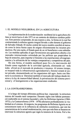 1. EL MODELO NEOLIBERAL EN LA AGRICULTURA

     La implementación de la modernización neoliberal de la agricultura chi-
lena se inició hacia el año 1973 en un contexto de drásticos cambios políti-
cos. Esto permite comprender, de una manera u otra, la forma en la cual fue
contrarrestada la reforma agraria integral llevada a cabo durante el gobierno
de Salvador Allende. El núcleo central del nuevo modelo concibió al merca-
do como la única fuerza capaz de asignar eficientemente los recursos pro-
ductivos. Por esta razón, el Estado pasó de un rol benefactor a uno subsidia-
rio. Las medidas aplicadas al agro favorecieron una agricultura abierta a los
mercados internacionales estimulada por las políticas que propiciaban la
baja de aranceles, para importar el fomento a las exportaciones silvoagrope-
cuarias y la utilización de las ventajas comparativas y competitivas del país.
    De esta forma, el modelo neoliberal puso fin a la intervención del
Estado como regulador de la actividad agrícola, eliminando así toda
traba oficial en el mercado de productos e insumos. A1 mismo tiempo,
se traspasó toda la infraestructura agroindustrial y forestal estatal al sec-
tor privado, desmantelando así los organismos del agro. Junto con libe-
rarse la economía se liberalizó también el mercado del trabajo dando tér-
mino a la ley de inamovilidad laboral, la privatización del sistema previ-
sional y el hostigamiento a las organizaciones sindicales.


2. LA CONTRARREFORMA

    A lo largo del tiempo diferentes políticas han impactado la estructura
interna del mundo rural campesino. Durante siglos este hábitat permane-
ció inalterable en el sistema hacendal y sólo las Reformas Agrarias (1964-
 1973) y la Contrarreforma (1974 - 1978) afectaron profundamente su via-
bilidad en el sistema. Al respecto, los programas de Reforma Agraria no se
concentraron tanto en la influencia de estímulos económicos, que son las
características de la actual modernización, sino que más bien se basaron en
intervenir la estructura agraria que regía la tenencia de la tierra. Fiel a los

                                                                           123
 