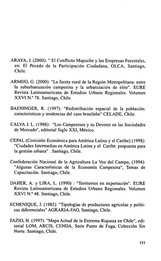 ARAYA, J. (2000): " El Conflicto Mapuche y las Empresas Forestales,
 en: El Pecado de la Participación Ciudadana, OLCA, Santiago,
 Chile.

ARMIJO, G. (2000): "La faceta rural de la Región Metropolitana: entre
 la suburbanización campesina y la urbanización de elite". EURE
 Revista Latinoamericana de Estudios Urbano Regionales. Volumen
 XXVI N.° 78. Santiago, Chile.

BAENINGER, R. (1997): "Redistribución espacial de la población:
 características y tendencias del caso brasileño" CELADE, Chile.

CALVA J. L. ( 1988): "Los Campesinos y su Devenir en las Sociedades
 de Mercado", editorial Siglo XXI, México.

CEPAL ( Comisión Económica para América Latina y el Caribe) ( 1998):
 "Ciudades Intermedias en América Latina y el Caribe: propuesta para
 la gestión urbana" . Santiago, Chile.

Confederación Nacional de la Agricultura La Voz del Campo, (1994):
 "Algunas Caracteristicas de la Economía Campesina", Temas de
 Capacitación. Santiago, Chile.

DAHER, A. y LIRA, L. (1990) : "Territorios en exportación". EURE
 Revista Latinoamericana de Estudios Urbano Regionales. Volumen
 XXVI N.° 48. Santiago, Chile.

ECHENIQUE, J. (1982): "Tipologías de productores agricolas y políti-
 cas diferenciales" AGRARIA-FAO, Santiago, Chile.

FAZIO, H. (1997): "Mapa Actual de la Extrema Riqueza en Chile", edi-
 torial LOM, ARCIS, CENDA, Serie Punto de Fuga, Colección Sin
 Norte. Santiago, Chile.

                                                                  151
 