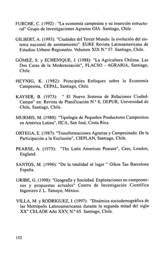 FURCHE, C. (1992) :"La economía campesina y su inserción estructu-
 ral" Grupo de Investigaciones Agrarias GIA. Santiago, Chile.

GILBERT, A. (1993): "Ciudades del Tercer Mundo: la evolución del sis-
 tema nacional de asentamiento". EURE Revista Latinoamericana de
  Estudios Urbano Regionales. Volumen XIX N.° 57. Santiago, Chile.

GÓMEZ, S. y ECHENIQUE, J. (1988): "La Agricultura Chilena. Las
 Dos Caras de la Modernización", FLACSO - AGRARIA, Santiago,
 Chile.

HEYNIG, K. (1982): Principales Enfoques sobre la Economía
 Campesina, CEPAL, Santiago, Chile.

KAYSER, B. (1973): " El Nuevo Sistema de Relaciones Ciudad-
 Campo" en: Revista de Planificación N.° 8, DEPUR, Universidad de
 Chile, Santiago, Chile.

MURMIS, M. (1980): "Tipología de Pequeños Productores Campesinos
 en América Latina", IICA, San José, Costa Rica.

ORTEGA, E. (1987): "Transformaciones Agrarias y Campesinado. De la
 Participáción a la Exclusión", CIEPLAN, Santiago, Chile.

PEARSE, A. (1975):     "The Latin American Peasant", Cass, London,
 England.

SANTOS, M. (1996): "Dé la totalidad al lugar " Oikos Tau Barcelona
 España.

URIBE, G. (1998): "Geografia y Sociedad. Exploraciones en compromi-
 sos y propuestas actuales" Centro de Investigación Científica
 Ingeniero J. L. Tamayo, México.

VILLA, M. y RODRIGUEZ, J. (1997): "Dinámica sociodemográfica de
 las Metrópolis Latinoamericanas durante la segunda mitad del siglo
 XX" CELADE Año XXV, N.° 65. Santiago, Chile.




152
 