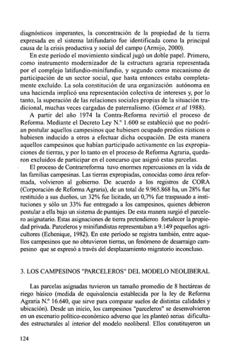diagnósticos imperantes, la concentración de la propiedad de la tierra
expresada en el sistema latifundario fue identificada como la principal
causa de la crisis productiva y social del campo (Armijo, 2000).
    En este período el movimiento sindical jugó un doble papel. Primero,
como instrumento modernizador de la estructura agraria representada
por el complejo latifundio-minifundio, y segundo como mecanismo de
participación de un sector social, que hasta entonces estaba completa-
mente excluído. La sola constitución de una organización autónoma en
una hacienda implicó una representación colectiva de intereses y, por lo
tanto, la superación de las relaciones sociales propias de la situación tra-
dicional, muchas veces cargadas de paternalismo. (Gómez et al 1988).
    A partir del año 1974 la Contra-Reforma revirtió el proceso de
Reforma. Mediante el Decreto Ley N.° 1.600 se estableció que no podrí-
an postular aquellos campesinos que hubiesen ocupado predios rústicos o
hubiesen inducido a otros a efectuar dicha ocupación. De esta manera
aquellos campesinos que habían participado activamente en las expropia-
ciones de tierras, y por lo tanto en el proceso de Reforma Agraria, queda-
ron excluidos de participar en el concurso que asignó estas parcelas.
     El proceso de Contrarreforma tuvo enormes repercusiones en la vida de
las familias campesinas. Las tierras expropiadas, conocidas como área refor-
mada, volvieron al gobierno. De acuerdo a los registros de CORA
(Corporación de Reforma Agraria), de un total de 9.965.868 ha, un 28% fue
restituido a sus dueños, un 32% fue licitado, un 0,7% fue traspasado a insti-
tuciones y sólo un 33% fue entregado a los campesinos, quienes debieron
postular a ella bajo un sistema de puntajes. De esta manera surgió el parcele-
ro asignatario. Estas asignaciones de tierra pretendieron fortalecer la propie-
dad privada. Parceleros y minifundistas representaban a 9.149 pequeños agri-
cultores (Echenique, 1982). En este período se registra también, entre aque-
llos campesinos que no obtuvieron tierras, un fenómeno de desarraigo cam-
pesino que se expresó a través del desplazamiento migratorio inconcluso.


3. LOS CAMPESINOS "PARCELEROS" DEL MODELO NEOLIBERAL

    Las parcelas asignadas tuvieron un tamaño promedio de 8 hectáreas de
riego básico (medida de equivalencia establecida por la ley de Reforma
Agraria N.° 16.640, que sirve para comparar suelos de distintas calidades y
ubicación). Désde un inicio, los campesinos "parceleros" se deserrvolvieron
en un escenario político-económico adverso que les planteó serias dificulta-
des estructurales al interior del modelo neoliberal. Ellos constituyeron un

l24
 