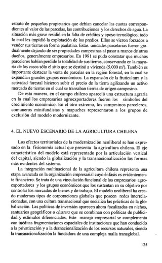 estrato de pequeños propietarios que debían cancelar las cuotas con-espon-
dientes al valor de las parcelas, las contribuciones y los derechos de agua. La
situación más grave residió en la falta de créditos y apoyo tecnológico, todo
lo cual les impidió la explotación de los predios. Ellos se vieron forzados a
vender sus tierras en forma paulatina. Estas unidades parcelarias fueron gra-
dualmente dejando de ser propiedades campesinas al pasar a manos de otros
dueños, generalmente empresarios. En 1991 se pudo constatar que muchos
parceleros habían perdido la totalidad de sus tierras, conservando en la mayo-
ría de los casos sólo el sitio que se destinó a vivienda (5.000 mz). También es
importante destacar la venta de parcelas en la región forestal, en la cual se
expandían grandes grupos económicos. La expansión de la fruticultura y la
actividad forestal hicieron subir el precio de la tierra agilizando un activo
mercado de tierras en el cual se transaban tierras de origen campesino.
    De esta manera, en el campo chileno apareció una estructura agraria
en la cual los empresarios agroexportadores fueron los símbolos del
crecimiento económico. En el otro extremo, los campesinos parceleros,
comuneros minifundistas y mapuches representaron a los grupos de
exclusión del modelo modernizante.


4. EL NUEVO ESCENARIO DE LA AGRICULTURA CHILENA

     Los efectos territoriales de la modernización neoliberal se han expre-
sado en la fisionomía actual que presenta la agricultura chilena. El eje
característico del modelo está representado por la articulación vertical
del capital, siendo la globalización y la transnacionalización las formas
más evidentes del sistema.
     La integración multinacional de la agricultura chilena representa una
etapa avanzada en la organización empresarial cuyo énfasis es evidentemen-
te financiero. Se trata de una vinculación funcional de los empresarios agro-
exportadores y los grupos económicos que los sustentan en su objetivo por
controlar los mercados de bienes y de trabajo. El modelo neoliberal ha crea-
do modernos tipos de corporaciones globales que poseen redes interrela-
cionadas, con una cultura transnacional que socializa las prácticas de la glo-
balización. Las políticas de inversión aparecen ahora focalizadas en nichos,
santuarios geográficos o clusters que se combinan con políticas de publici-
dad y estímulos diferenciados. Este manejo empresarial se complementa
con inéditas fragmentaciones espaciales de instituciones que han conducido
a la privatización y a la desnacionalización de los recursos naturales, siendo
la transnacionalización la fundadora de una compleja malla transglobal.

                                                                           125
 