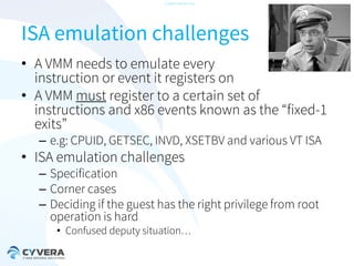 -CONFIDENTIAL-

ISA emulation challenges
• A VMM needs to emulate every
instruction or event it registers on
• A VMM must register to a certain set of
instructions and x86 events known as the “fixed-1
exits”
– e.g: CPUID, GETSEC, INVD, XSETBV and various VT ISA

• ISA emulation challenges

– Specification
– Corner cases
– Deciding if the guest has the right privilege from root
operation is hard
• Confused deputy situation…

 