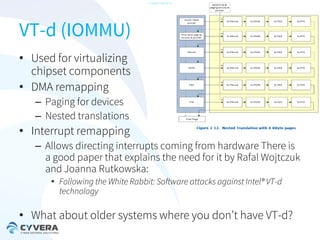 -CONFIDENTIAL-

VT-d (IOMMU)
• Used for virtualizing
chipset components
• DMA remapping
– Paging for devices
– Nested translations

• Interrupt remapping
– Allows directing interrupts coming from hardware There is
a good paper that explains the need for it by Rafal Wojtczuk
and Joanna Rutkowska:
• Following the White Rabbit: Software attacks against Intel® VT-d
technology

• What about older systems where you don’t have VT-d?

 