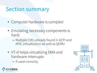 -CONFIDENTIAL-

Section summary
• Computer hardware is complex!
• Emulating necessary components is
hard:
– Multiple CVEs already found in ACPI and
APIC virtualization as well as QEMU

• VT-d helps virtualizing DMA and
hardware interrupts
– If used correctly

 