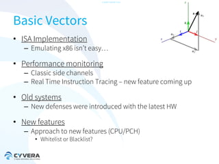-CONFIDENTIAL-

Basic Vectors
• ISA Implementation

– Emulating x86 isn’t easy…

• Performance monitoring

– Classic side channels
– Real Time Instruction Tracing – new feature coming up

• Old systems

– New defenses were introduced with the latest HW

• New features

– Approach to new features (CPU/PCH)
• Whitelist or Blacklist?

 
