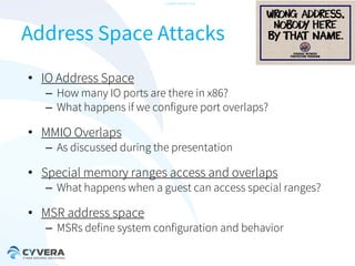 -CONFIDENTIAL-

Address Space Attacks
• IO Address Space

– How many IO ports are there in x86?
– What happens if we configure port overlaps?

• MMIO Overlaps

– As discussed during the presentation

• Special memory ranges access and overlaps

– What happens when a guest can access special ranges?

• MSR address space

– MSRs define system configuration and behavior

 