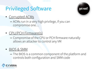 -CONFIDENTIAL-

Privileged Software
• Corrupted ACMs
– ACMs run in a very high privilege, if you can
compromise one…

• CPU/PCH Firmware(s)
– Compromise of the CPU or PCH firmware naturally
allows an attacker to control any VM

• BIOS & SMM
– The BIOS is a common component of the platform and
controls both configuration and SMM code

 