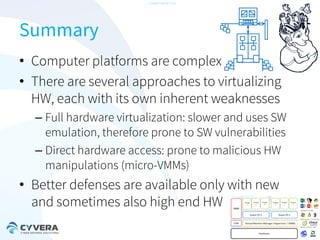-CONFIDENTIAL-

Summary
• Computer platforms are complex
• There are several approaches to virtualizing
HW, each with its own inherent weaknesses
– Full hardware virtualization: slower and uses SW
emulation, therefore prone to SW vulnerabilities
– Direct hardware access: prone to malicious HW
manipulations (micro-VMMs)

• Better defenses are available only with new
and sometimes also high end HW

 