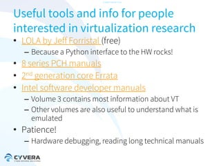 -CONFIDENTIAL-

Useful tools and info for people
interested in virtualization research
• LOLA by Jeff Forristal (free)

– Because a Python interface to the HW rocks!

• 8 series PCH manuals
• 2nd generation core Errata
• Intel software developer manuals
– Volume 3 contains most information about VT
– Other volumes are also useful to understand what is
emulated

• Patience!
– Hardware debugging, reading long technical manuals

 