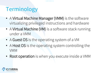 -CONFIDENTIAL-

Terminology
• A Virtual Machine Manager (VMM) is the software
virtualizing privileged instructions and hardware
• A Virtual Machine (VM) is a software stack running
under a VMM
• A Guest OS is the operating system of a VM
• A Host OS is the operating system controlling the
VMM
• Root operation is when you execute inside a VMM

 